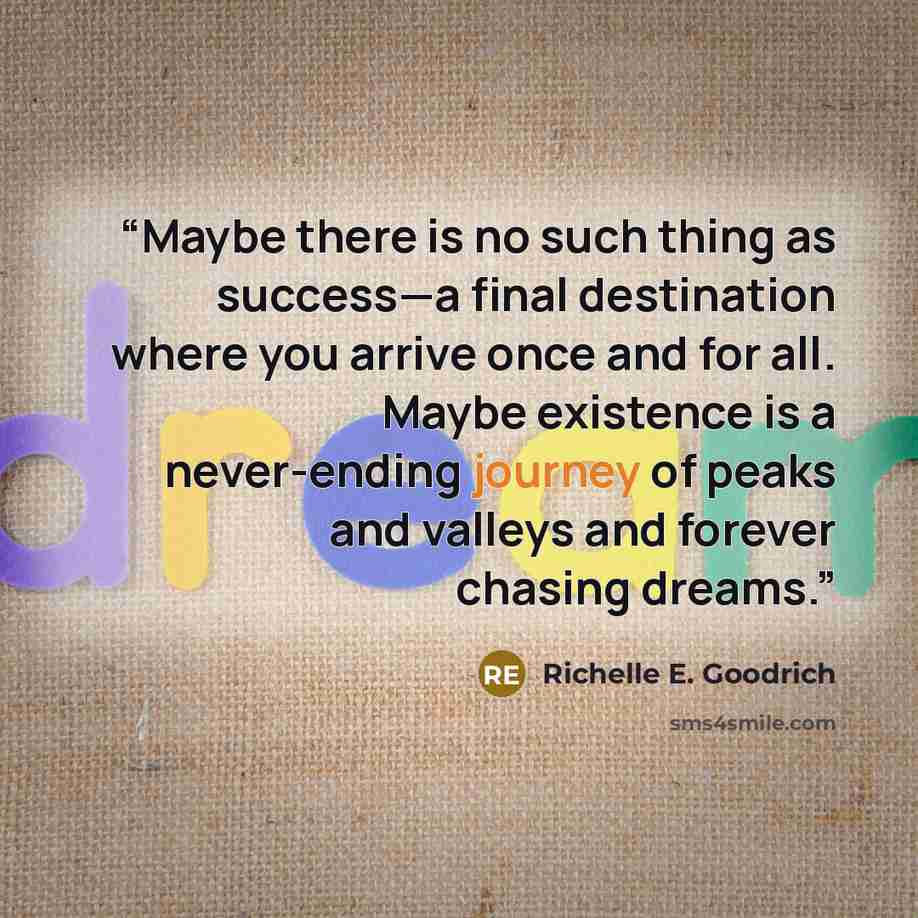 “Maybe there is no such thing as success—a final destination where you arrive once and for all. Maybe existence is a never-ending journey of peaks and valleys and forever chasing dreams.” quote by Richelle E. Goodrich