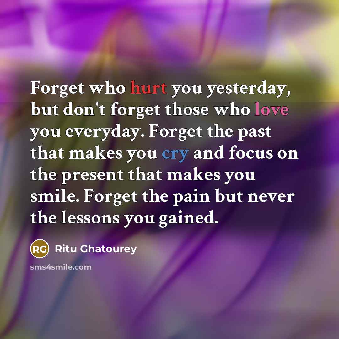 “Forget who hurt you yesterday, but don't forget those who love you everyday. Forget the past that makes you cry and focus on the present that makes you smile. Forget the pain but never the lessons you gained.” quote by Ritu Ghatourey