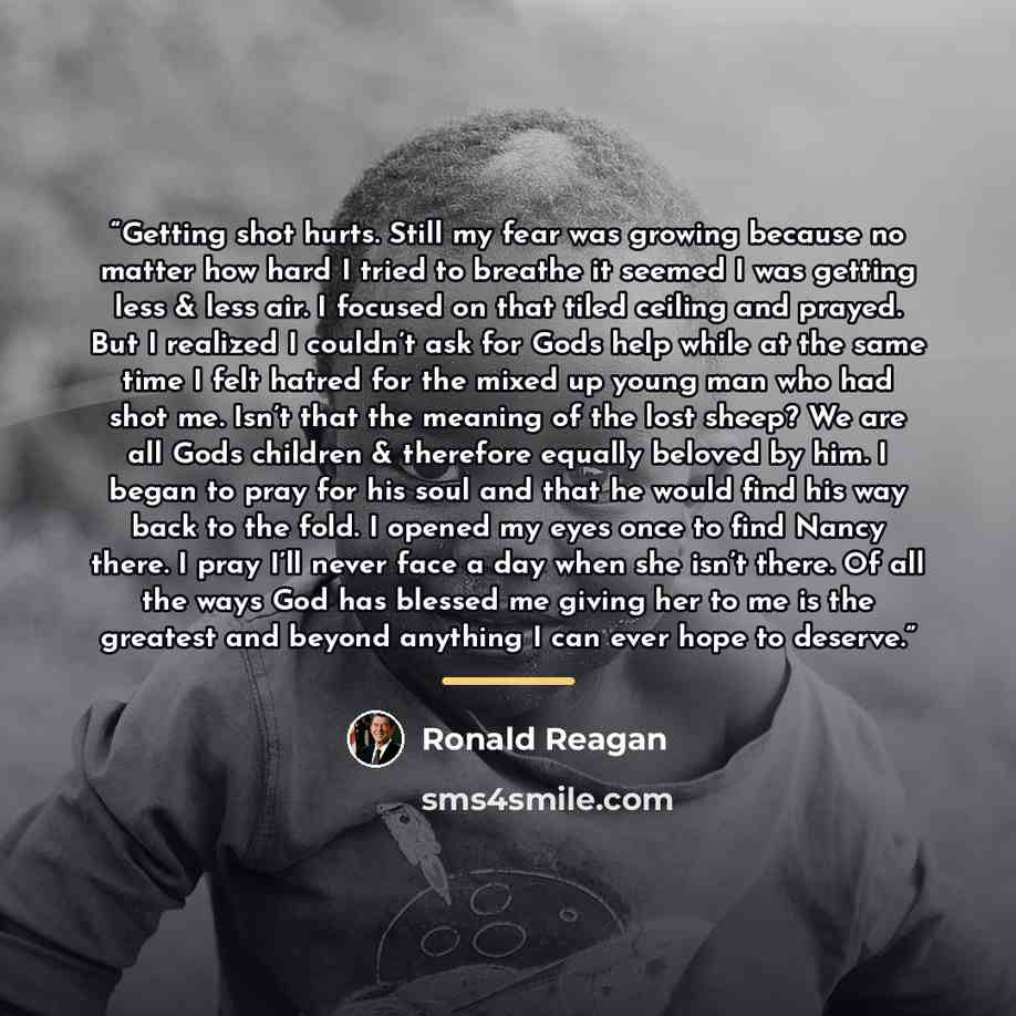 “Getting shot hurts. Still my fear was growing because no matter how hard I tried to breathe it seemed I was getting less & less air. I focused on that tiled ceiling and prayed. But I realized I couldn’t ask for Gods help while at the same time I felt hatred for the mixed up young man who had shot…” quote by Ronald Reagan