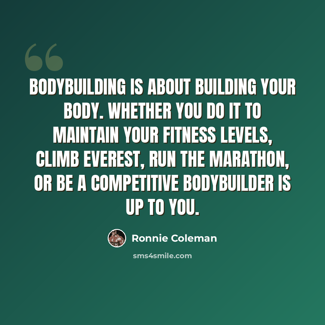 “Bodybuilding is about building your body. Whether you do it to maintain your fitness levels, climb Everest, run the marathon, or be a competitive bodybuilder is up to you.” quote by Ronnie Coleman