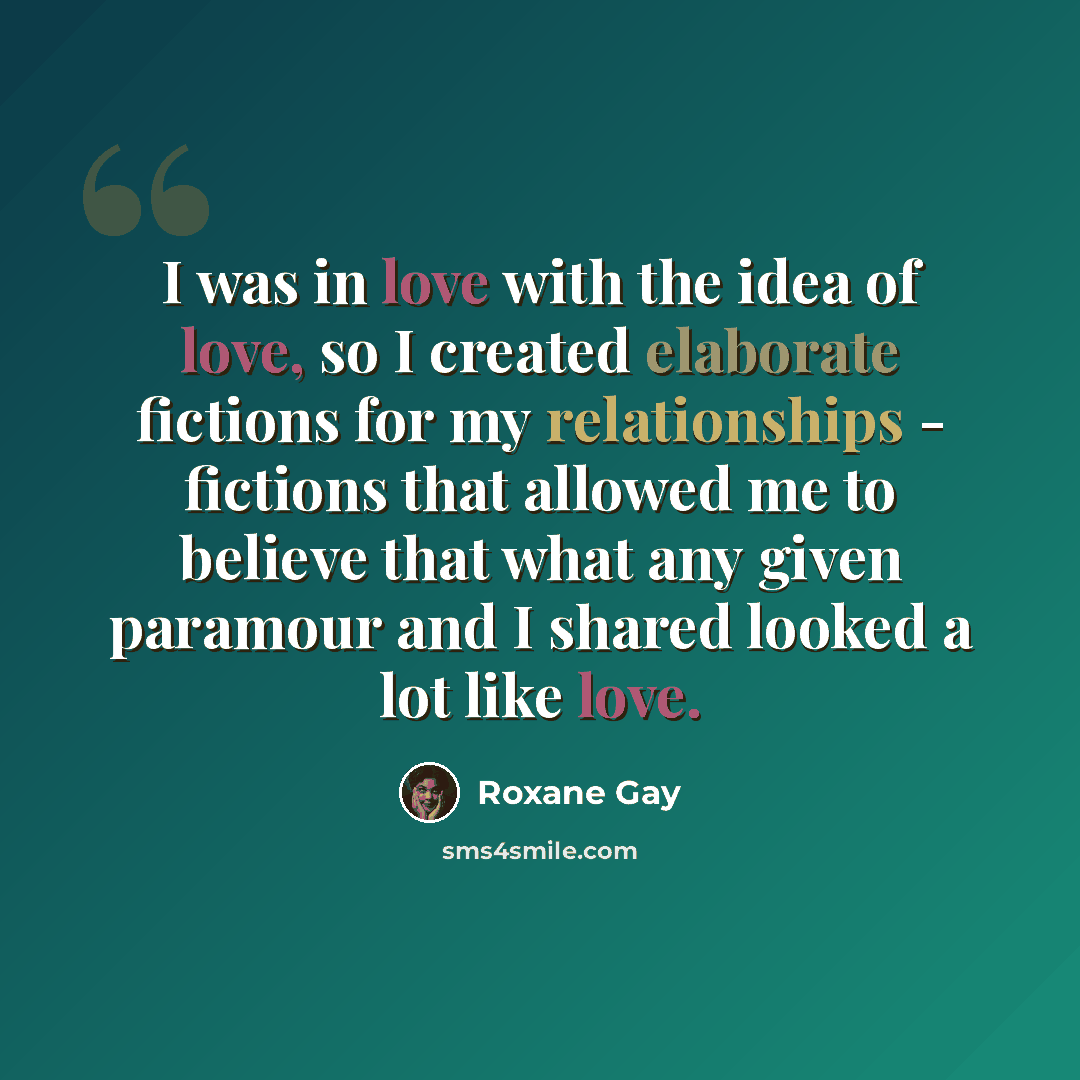 “I was in love with the idea of love, so I created elaborate fictions for my relationships - fictions that allowed me to believe that what any given paramour and I shared looked a lot like love.” quote by Roxane Gay