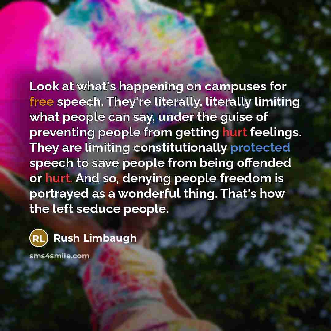 “Look at what's happening on campuses for free speech. They're literally, literally limiting what people can say, under the guise of preventing people from getting hurt feelings. They are limiting constitutionally protected speech to save people from being offended or hurt. And so, denying people…” quote by Rush Limbaugh