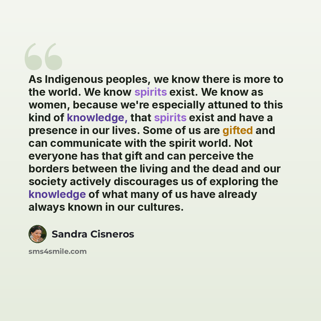 “As Indigenous peoples, we know there is more to the world. We know spirits exist. We know as women, because we're especially attuned to this kind of knowledge, that spirits exist and have a presence in our lives. Some of us are gifted and can communicate with the spirit world. Not everyone has…” quote by Sandra Cisneros