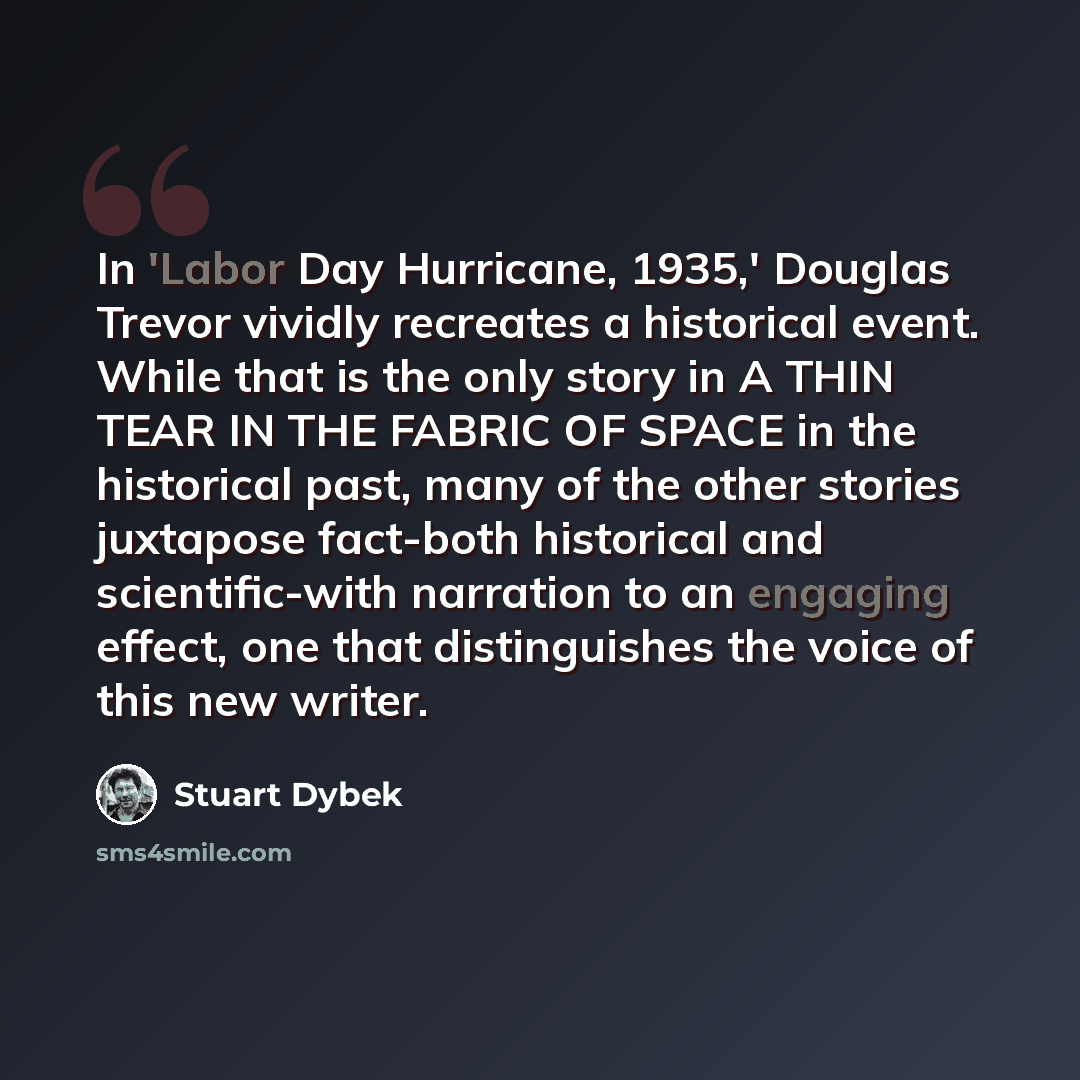 “In 'Labor Day Hurricane, 1935,' Douglas Trevor vividly recreates a historical event. While that is the only story in A THIN TEAR IN THE FABRIC OF SPACE in the historical past, many of the other stories juxtapose fact-both historical and scientific-with narration to an engaging effect, one that…” quote by Stuart Dybek