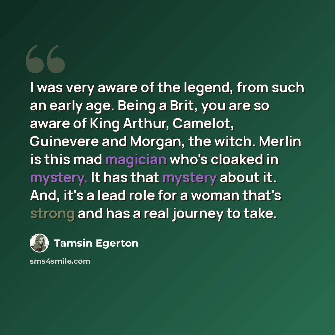 “I was very aware of the legend, from such an early age. Being a Brit, you are so aware of King Arthur, Camelot, Guinevere and Morgan, the witch. Merlin is this mad magician who's cloaked in mystery. It has that mystery about it. And, it's a lead role for a woman that's strong and has a real…” quote by Tamsin Egerton