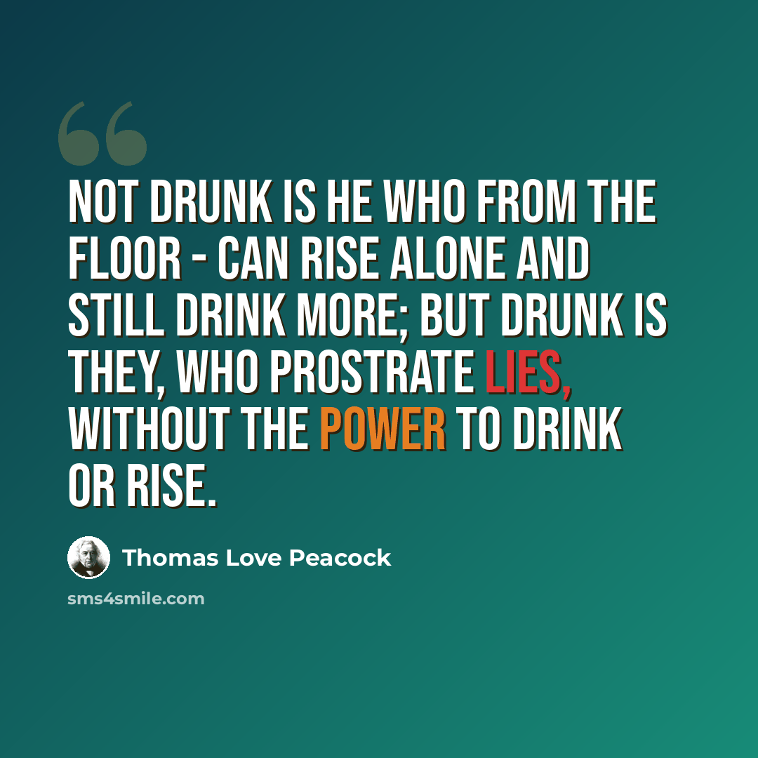 “Not drunk is he who from the floor - Can rise alone and still drink more; But drunk is They, who prostrate lies, Without the power to drink or rise.” quote by Thomas Love Peacock