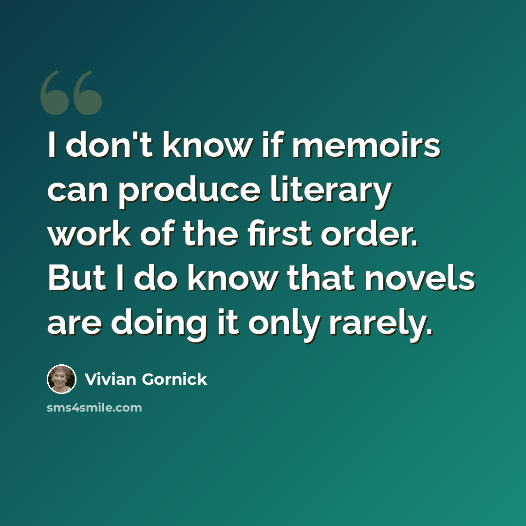 “I don't know if memoirs can produce literary work of the first order. But I do know that novels are doing it only rarely.” quote by Vivian Gornick