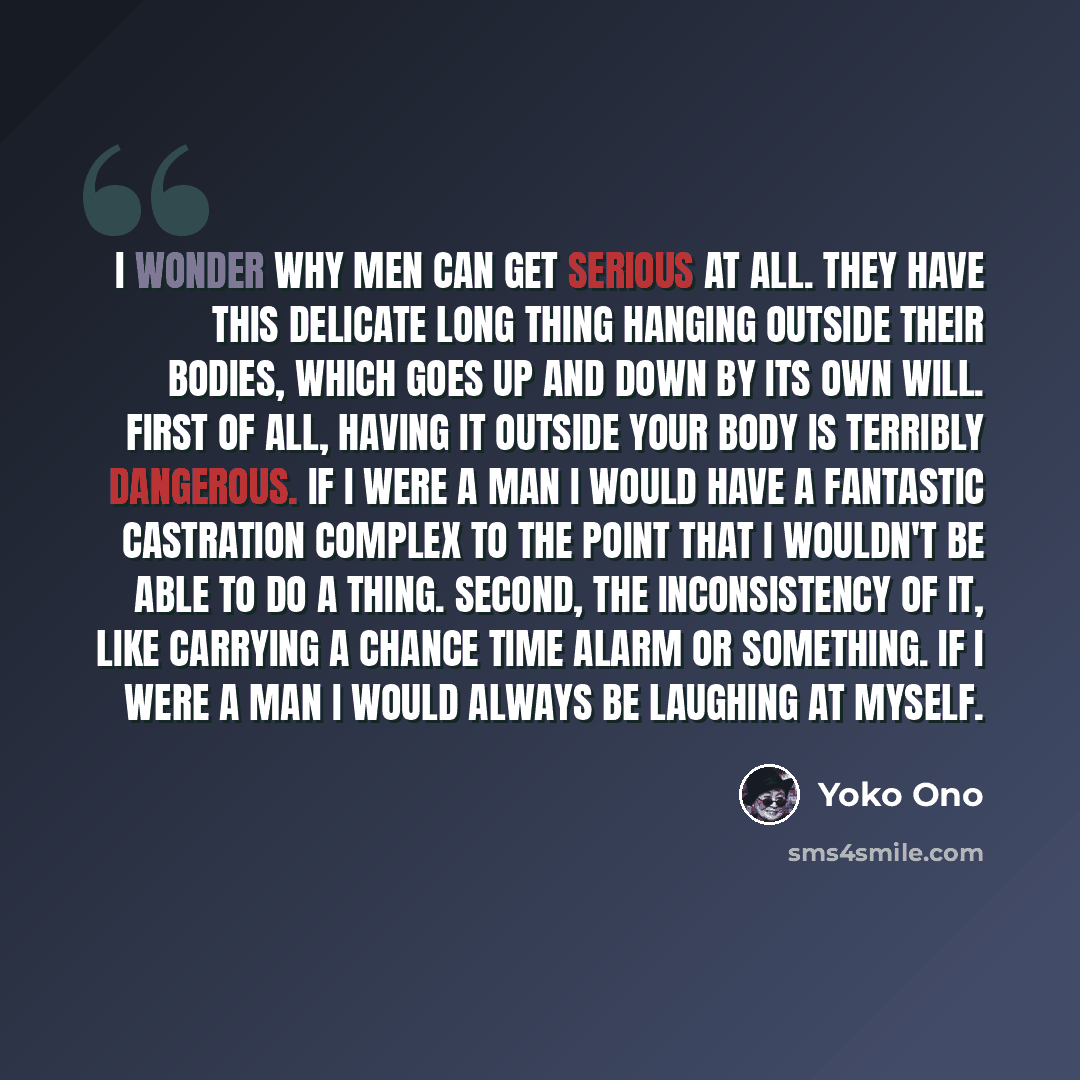“I wonder why men can get serious at all. They have this delicate long thing hanging outside their bodies, which goes up and down by its own will. First of all, having it outside your body is terribly dangerous. If I were a man I would have a fantastic castration complex to the point that I…” quote by Yoko Ono