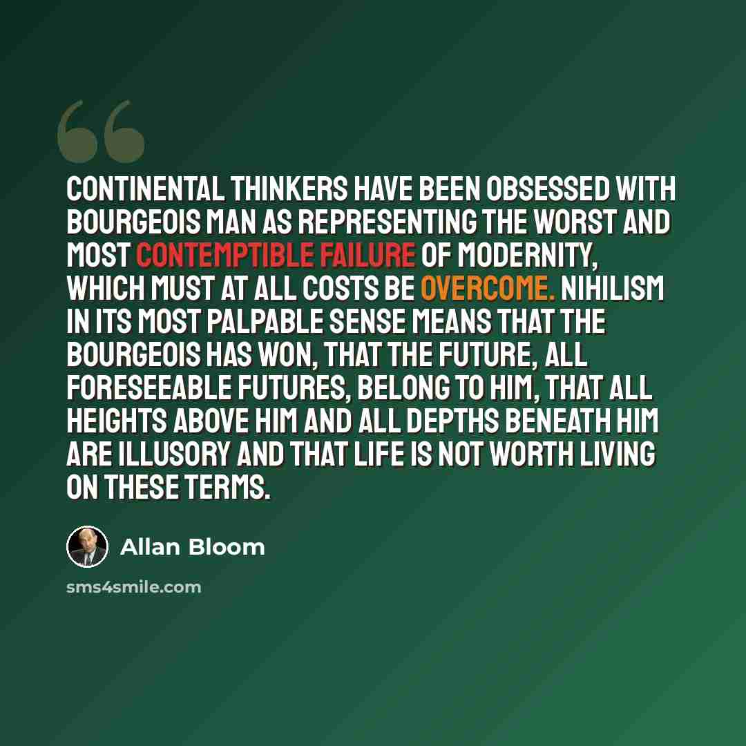 “Continental thinkers have been obsessed with bourgeois man as representing the worst and most contemptible failure of modernity, which must at all costs be overcome. Nihilism in its most palpable sense means that the bourgeois has won, that the future, all foreseeable futures, belong to him, that…” quote by Allan Bloom