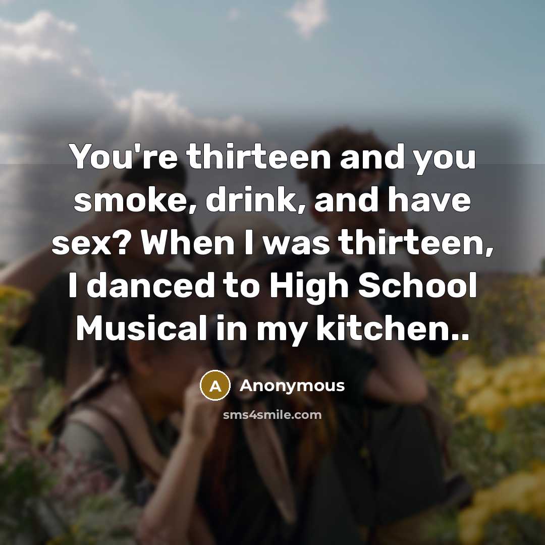 “You're thirteen and you smoke, drink, and have sex? When I was thirteen, I danced to High School Musical in my kitchen..” quote by Anonymous