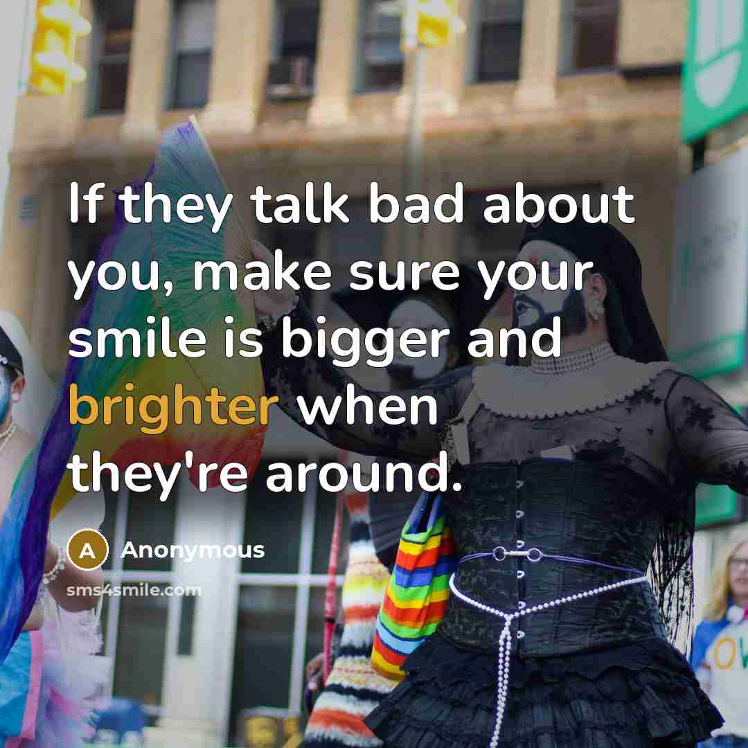 “If they talk bad about you, make sure your smile is bigger and brighter when they're around.” quote by Anonymous