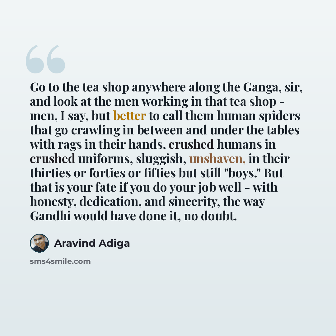 “Go to the tea shop anywhere along the Ganga, sir, and look at the men working in that tea shop - men, I say, but better to call them human spiders that go crawling in between and under the tables with rags in their hands, crushed humans in crushed uniforms, sluggish, unshaven, in their thirties or…” quote by Aravind Adiga