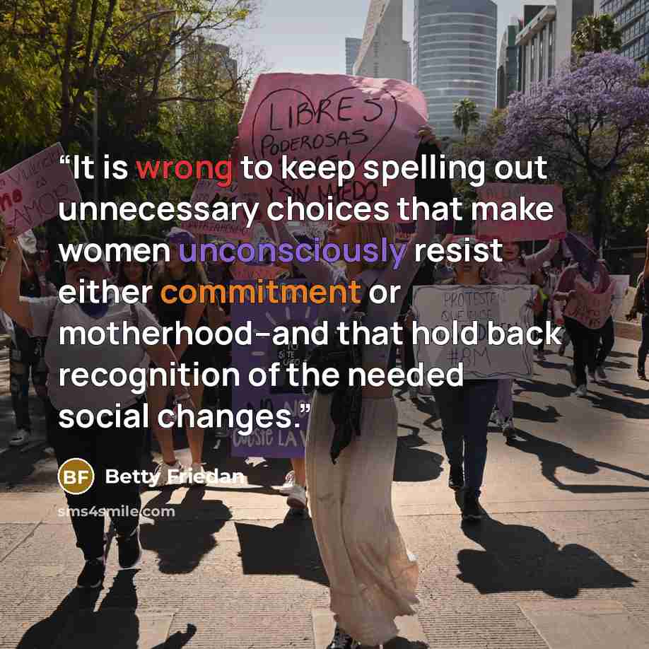 “It is wrong to keep spelling out unnecessary choices that make women unconsciously resist either commitment or motherhood--and that hold back recognition of the needed social changes.” quote by Betty Friedan
