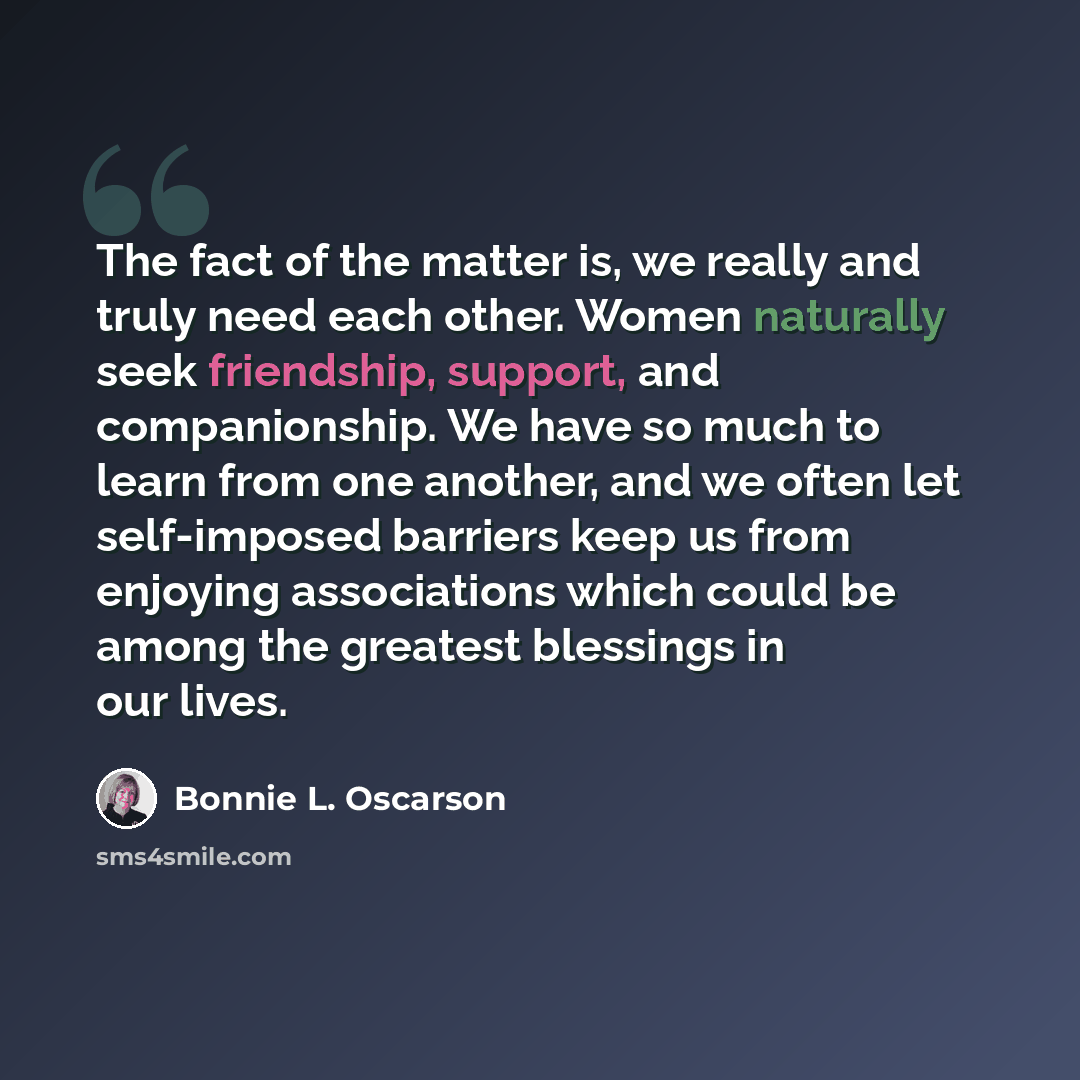 “The fact of the matter is, we really and truly need each other. Women naturally seek friendship, support, and companionship. We have so much to learn from one another, and we often let self-imposed barriers keep us from enjoying associations which could be among the greatest blessings in our lives.” quote by Bonnie L. Oscarson