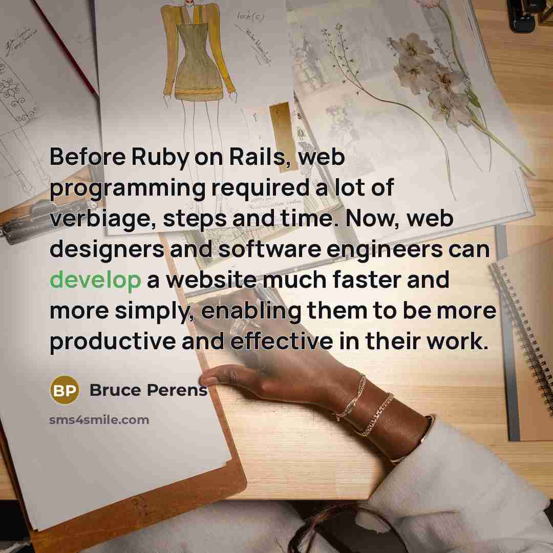“Before Ruby on Rails, web programming required a lot of verbiage, steps and time. Now, web designers and software engineers can develop a website much faster and more simply, enabling them to be more productive and effective in their work.” quote by Bruce Perens