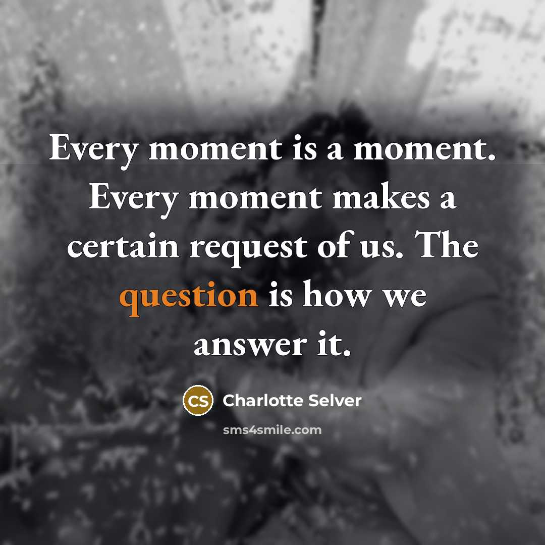 “Every moment is a moment. Every moment makes a certain request of us. The question is how we answer it.” quote by Charlotte Selver