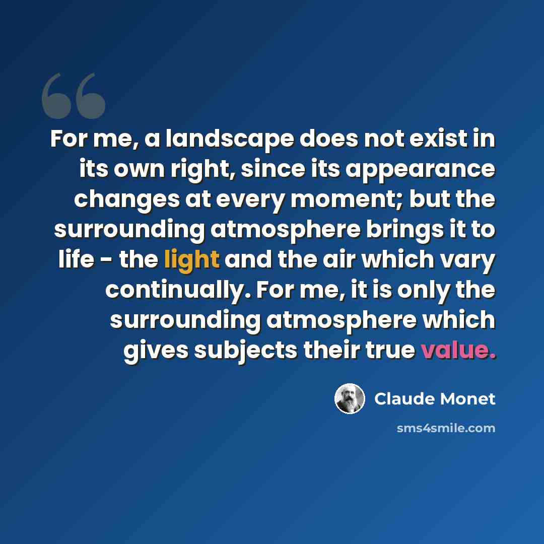 “For me, a landscape does not exist in its own right, since its appearance changes at every moment; but the surrounding atmosphere brings it to life - the light and the air which vary continually. For me, it is only the surrounding atmosphere which gives subjects their true value.” quote by Claude Monet