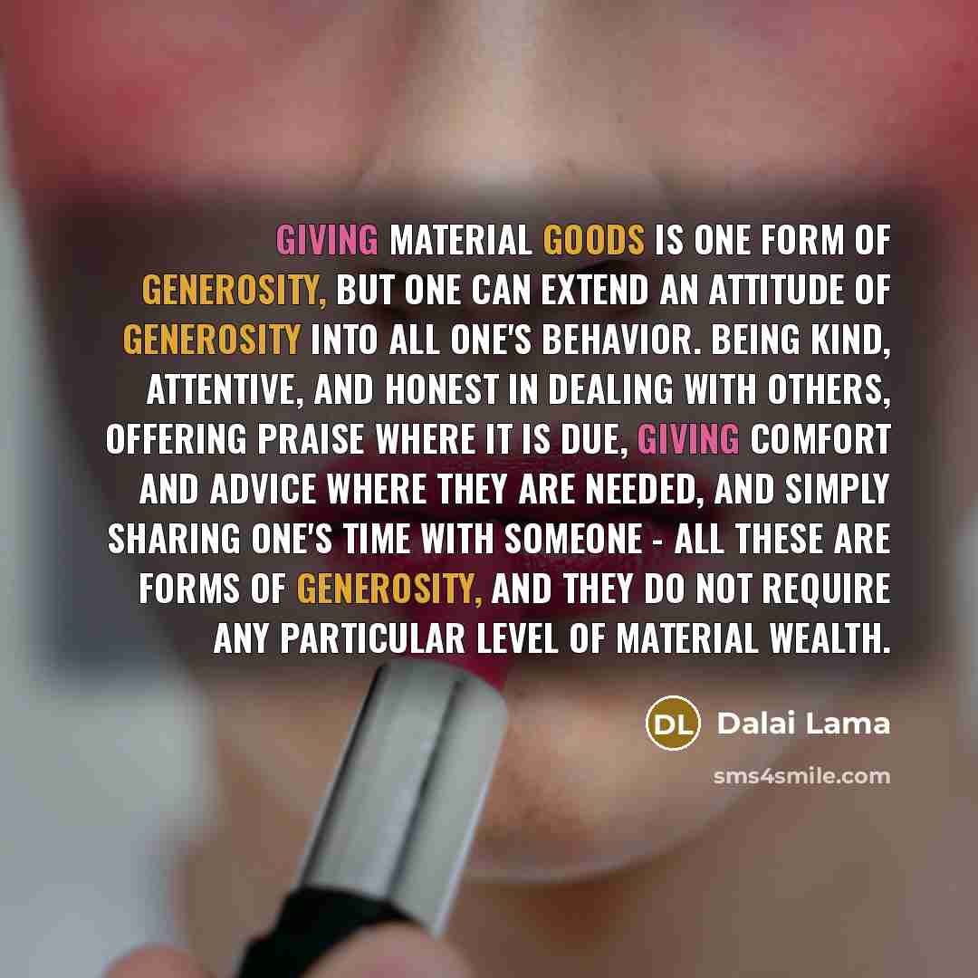 “Giving material goods is one form of generosity, but one can extend an attitude of generosity into all one's behavior. Being kind, attentive, and honest in dealing with others, offering praise where it is due, giving comfort and advice where they are needed, and simply sharing one's time with…” quote by Dalai Lama