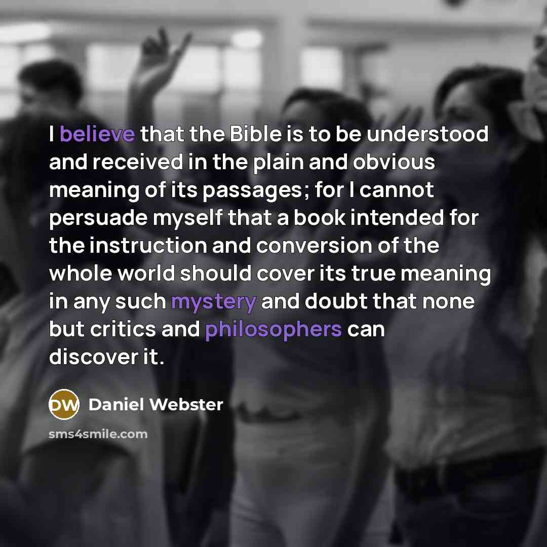 “I believe that the Bible is to be understood and received in the plain and obvious meaning of its passages; for I cannot persuade myself that a book intended for the instruction and conversion of the whole world should cover its true meaning in any such mystery and doubt that none but critics and…” quote by Daniel Webster