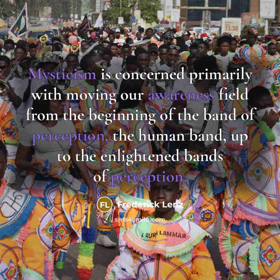 “Mysticism is concerned primarily with moving our awareness field from the beginning of the band of perception, the human band, up to the enlightened bands of perception.” quote by Frederick Lenz