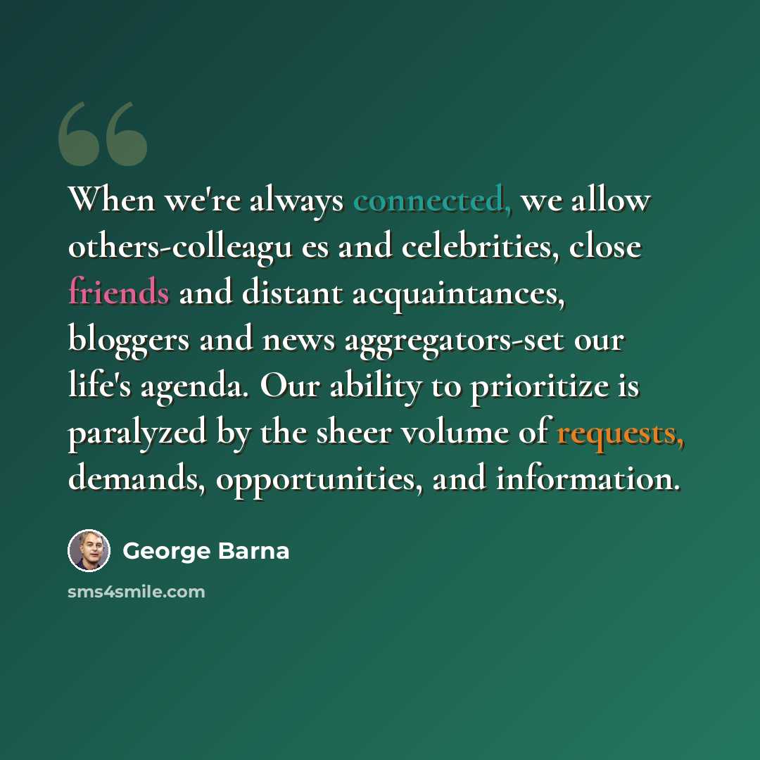 “When we're always connected, we allow others-colleagu es and celebrities, close friends and distant acquaintances, bloggers and news aggregators-set our life's agenda. Our ability to prioritize is paralyzed by the sheer volume of requests, demands, opportunities, and information.” quote by George Barna
