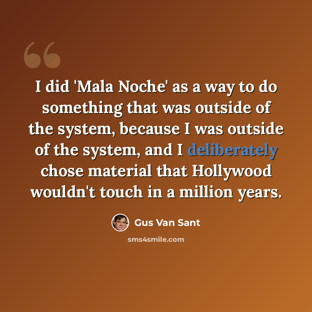 “I did 'Mala Noche' as a way to do something that was outside of the system, because I was outside of the system, and I deliberately chose material that Hollywood wouldn't touch in a million years.” quote by Gus Van Sant