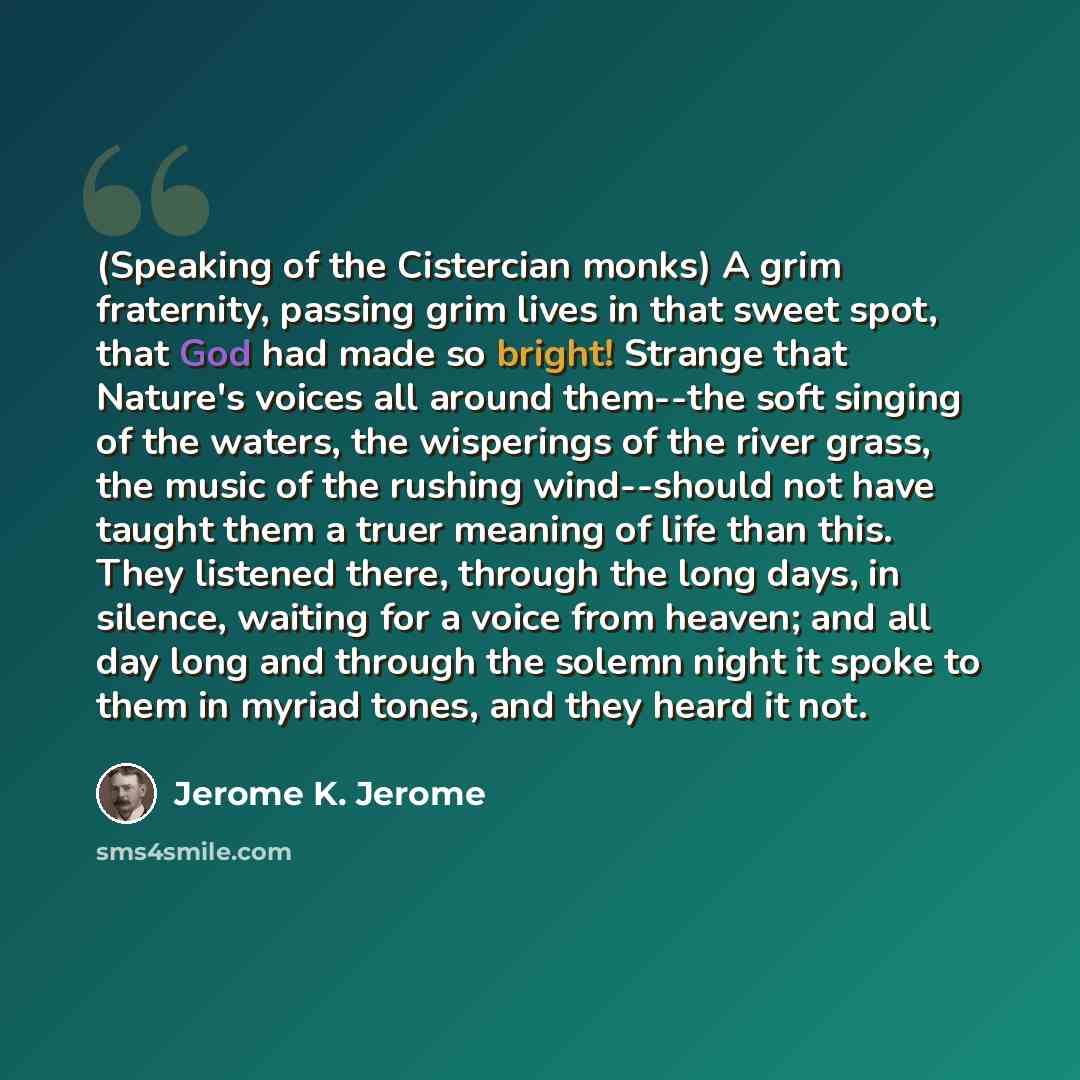 “(Speaking of the Cistercian monks) A grim fraternity, passing grim lives in that sweet spot, that God had made so bright! Strange that Nature's voices all around them--the soft singing of the waters, the wisperings of the river grass, the music of the rushing wind--should not have taught them a…” quote by Jerome K. Jerome