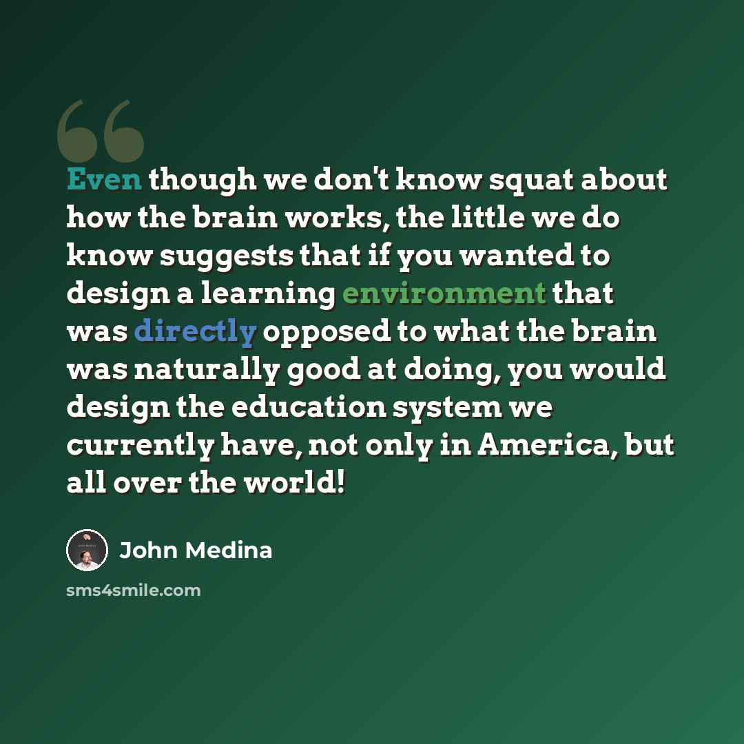 “Even though we don't know squat about how the brain works, the little we do know suggests that if you wanted to design a learning environment that was directly opposed to what the brain was naturally good at doing, you would design the education system we currently have, not only in America, but…” quote by John Medina