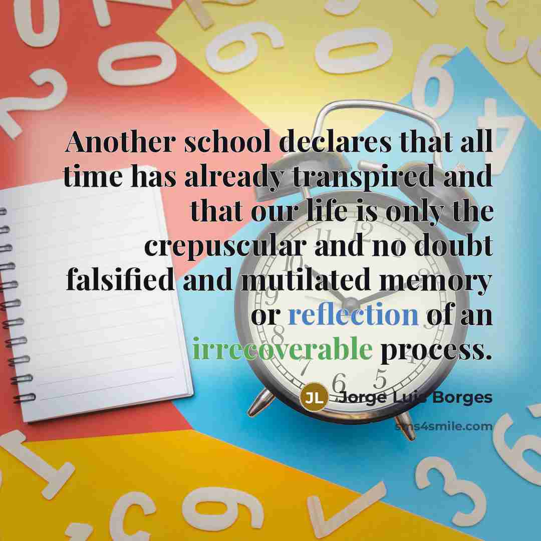 “Another school declares that all time has already transpired and that our life is only the crepuscular and no doubt falsified and mutilated memory or reflection of an irrecoverable process.” quote by Jorge Luis Borges