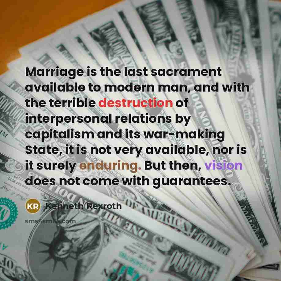 “Marriage is the last sacrament available to modern man, and with the terrible destruction of interpersonal relations by capitalism and its war-making State, it is not very available, nor is it surely enduring. But then, vision does not come with guarantees.” quote by Kenneth Rexroth