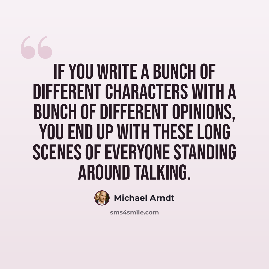 “If you write a bunch of different characters with a bunch of different opinions, you end up with these long scenes of everyone standing around talking.” quote by Michael Arndt