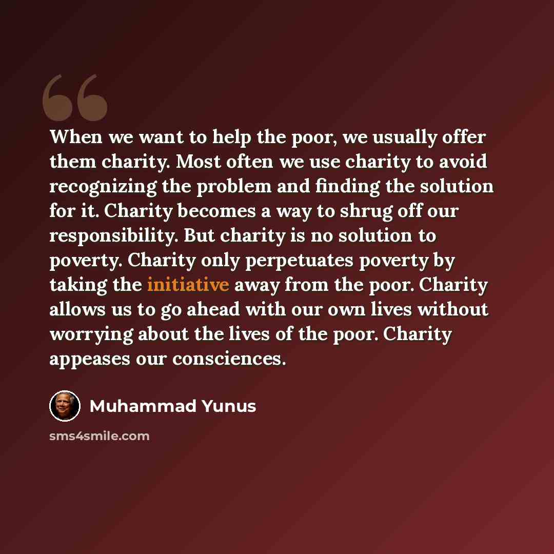 “When we want to help the poor, we usually offer them charity. Most often we use charity to avoid recognizing the problem and finding the solution for it. Charity becomes a way to shrug off our responsibility. But charity is no solution to poverty. Charity only perpetuates poverty by taking the…” quote by Muhammad Yunus