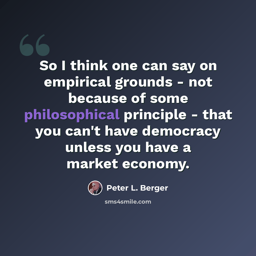 “So I think one can say on empirical grounds - not because of some philosophical principle - that you can't have democracy unless you have a market economy.” quote by Peter L. Berger