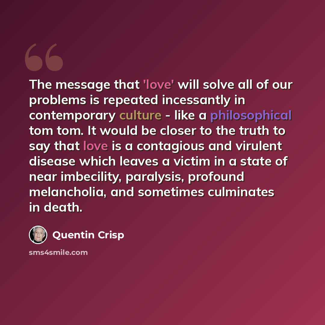 “The message that 'love' will solve all of our problems is repeated incessantly in contemporary culture - like a philosophical tom tom. It would be closer to the truth to say that love is a contagious and virulent disease which leaves a victim in a state of near imbecility, paralysis, profound…” quote by Quentin Crisp