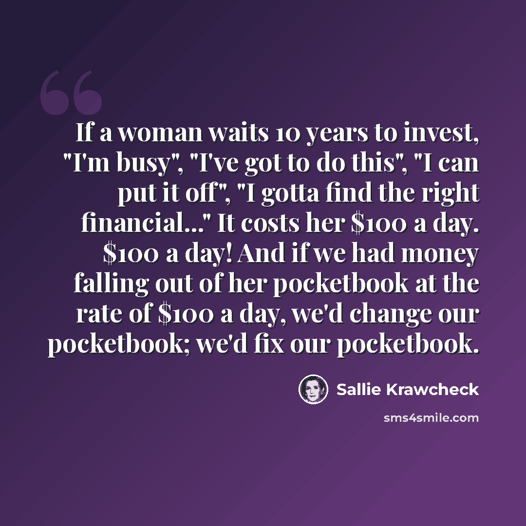 “If a woman waits 10 years to invest, "I'm busy", "I've got to do this", "I can put it off", "I gotta find the right financial..." It costs her $100 a day. $100 a day! And if we had money falling out of her pocketbook at the rate of $100 a day, we'd change our pocketbook; we'd fix our pocketbook.” quote by Sallie Krawcheck