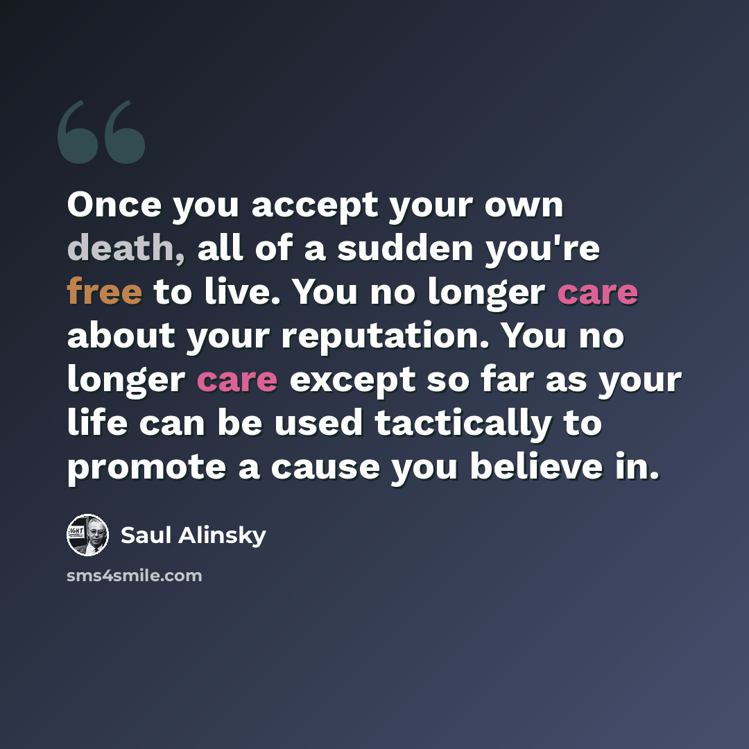 “Once you accept your own death, all of a sudden you're free to live. You no longer care about your reputation. You no longer care except so far as your life can be used tactically to promote a cause you believe in.” quote by Saul Alinsky