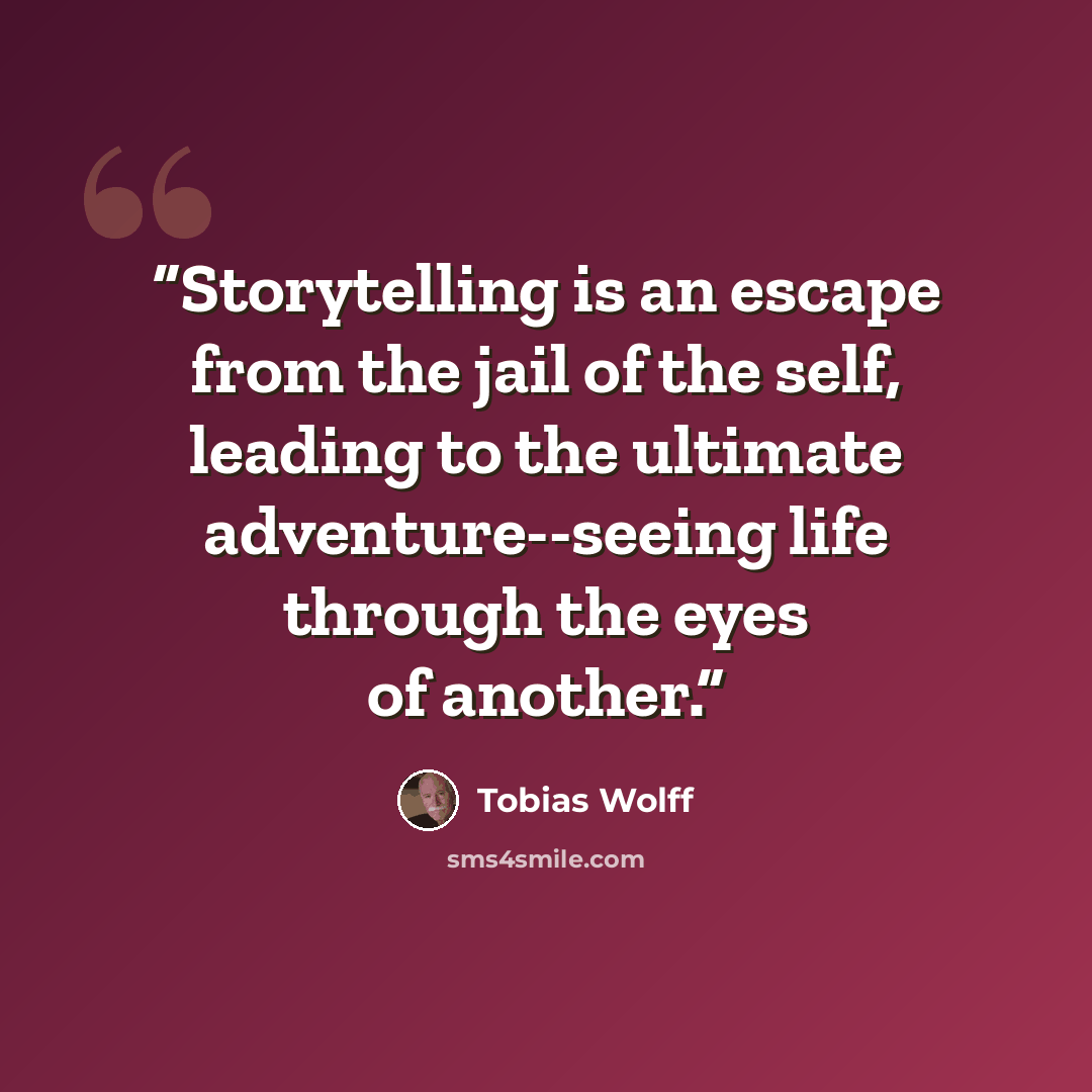 “Storytelling is an escape from the jail of the self, leading to the ultimate adventure--seeing life through the eyes of another.” quote by Tobias Wolff