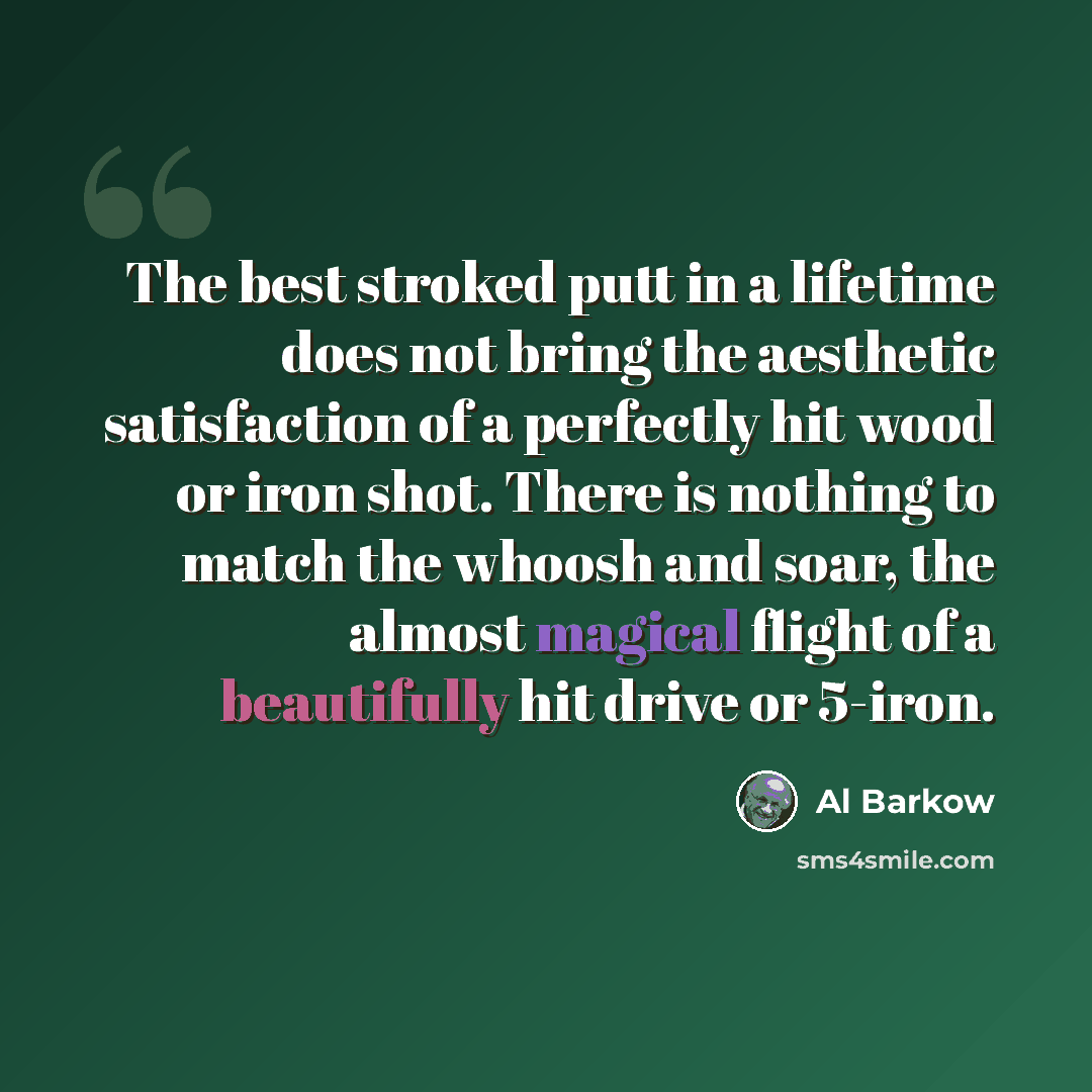 “The best stroked putt in a lifetime does not bring the aesthetic satisfaction of a perfectly hit wood or iron shot. There is nothing to match the whoosh and soar, the almost magical flight of a beautifully hit drive or 5-iron.” quote by Al Barkow