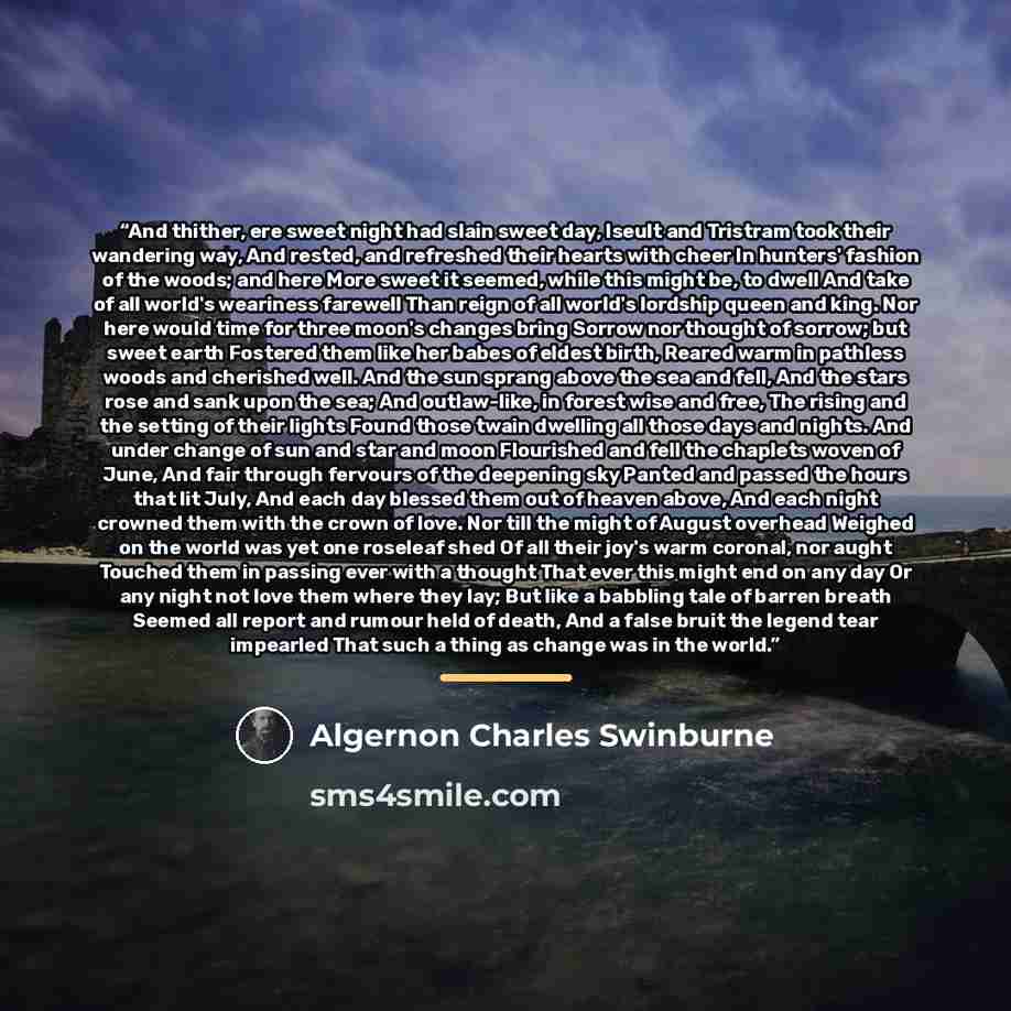 “And thither, ere sweet night had slain sweet day, Iseult and Tristram took their wandering way, And rested, and refreshed their hearts with cheer In hunters' fashion of the woods; and here More sweet it seemed, while this might be, to dwell And take of all world's weariness farewell Than reign of…” quote by Algernon Charles Swinburne