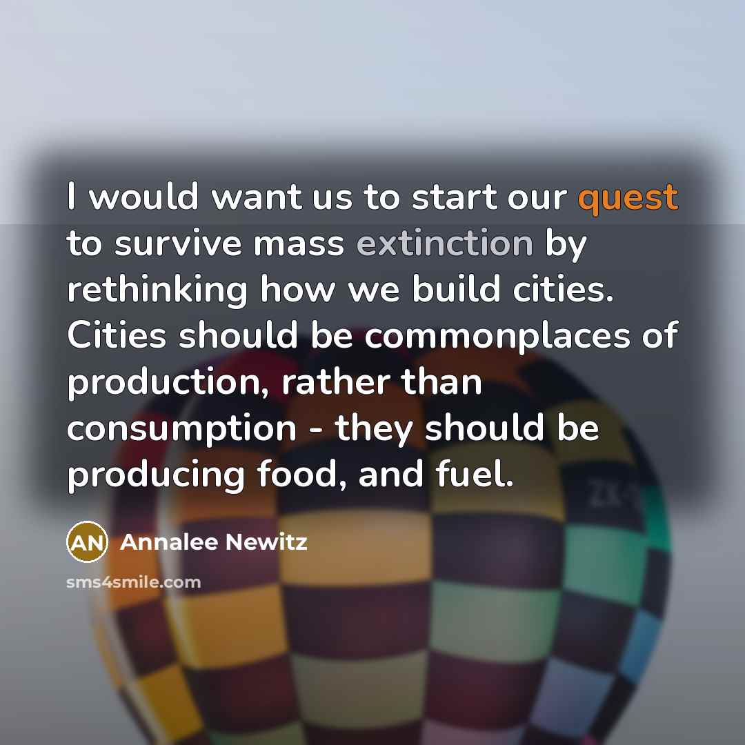 “I would want us to start our quest to survive mass extinction by rethinking how we build cities. Cities should be commonplaces of production, rather than consumption - they should be producing food, and fuel.” quote by Annalee Newitz
