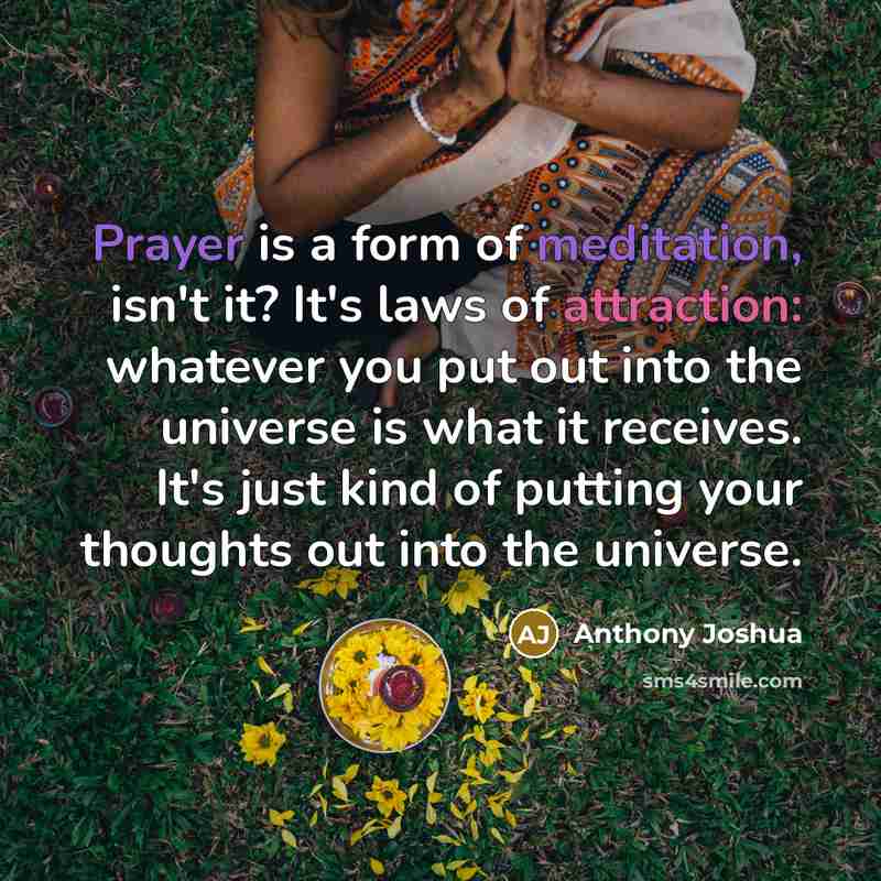 “Prayer is a form of meditation, isn't it? It's laws of attraction: whatever you put out into the universe is what it receives. It's just kind of putting your thoughts out into the universe.” quote by Anthony Joshua