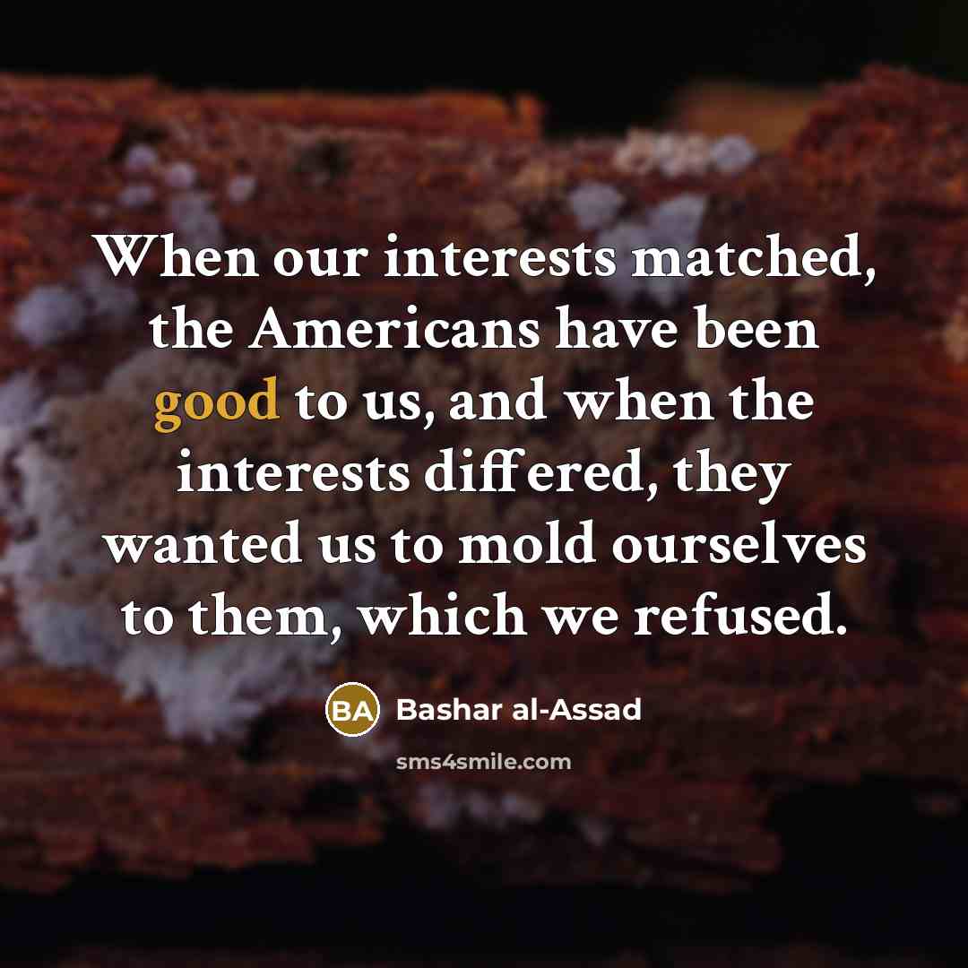 “When our interests matched, the Americans have been good to us, and when the interests differed, they wanted us to mold ourselves to them, which we refused.” quote by Bashar al-Assad