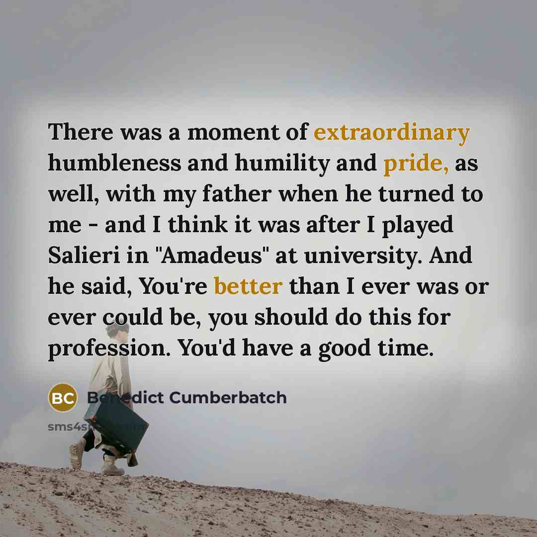 “There was a moment of extraordinary humbleness and humility and pride, as well, with my father when he turned to me - and I think it was after I played Salieri in "Amadeus" at university. And he said, You're better than I ever was or ever could be, you should do this for profession. You'd have a…” quote by Benedict Cumberbatch