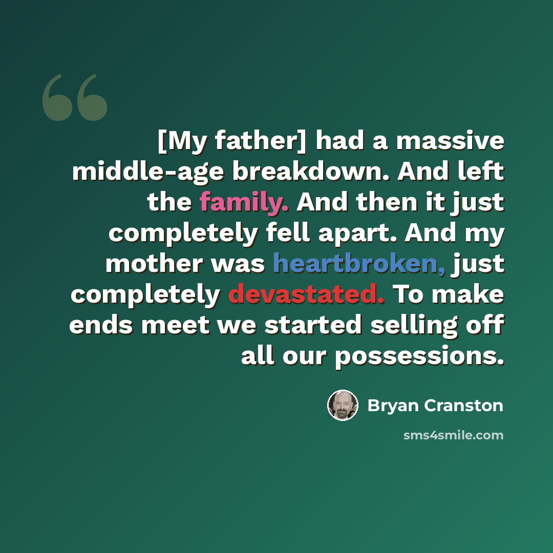 “[My father] had a massive middle-age breakdown. And left the family. And then it just completely fell apart. And my mother was heartbroken, just completely devastated. To make ends meet we started selling off all our possessions.” quote by Bryan Cranston