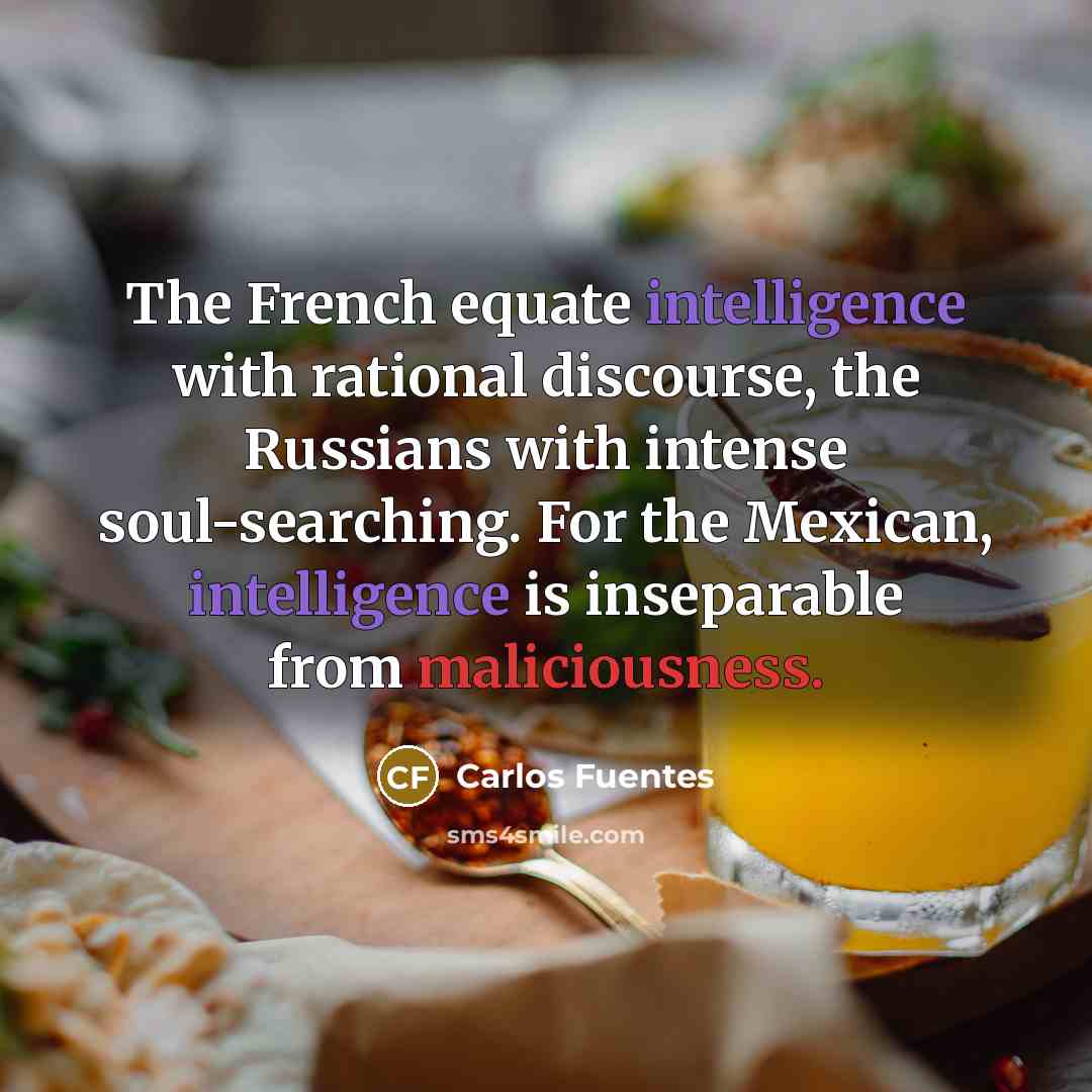 “The French equate intelligence with rational discourse, the Russians with intense soul-searching. For the Mexican, intelligence is inseparable from maliciousness.” quote by Carlos Fuentes