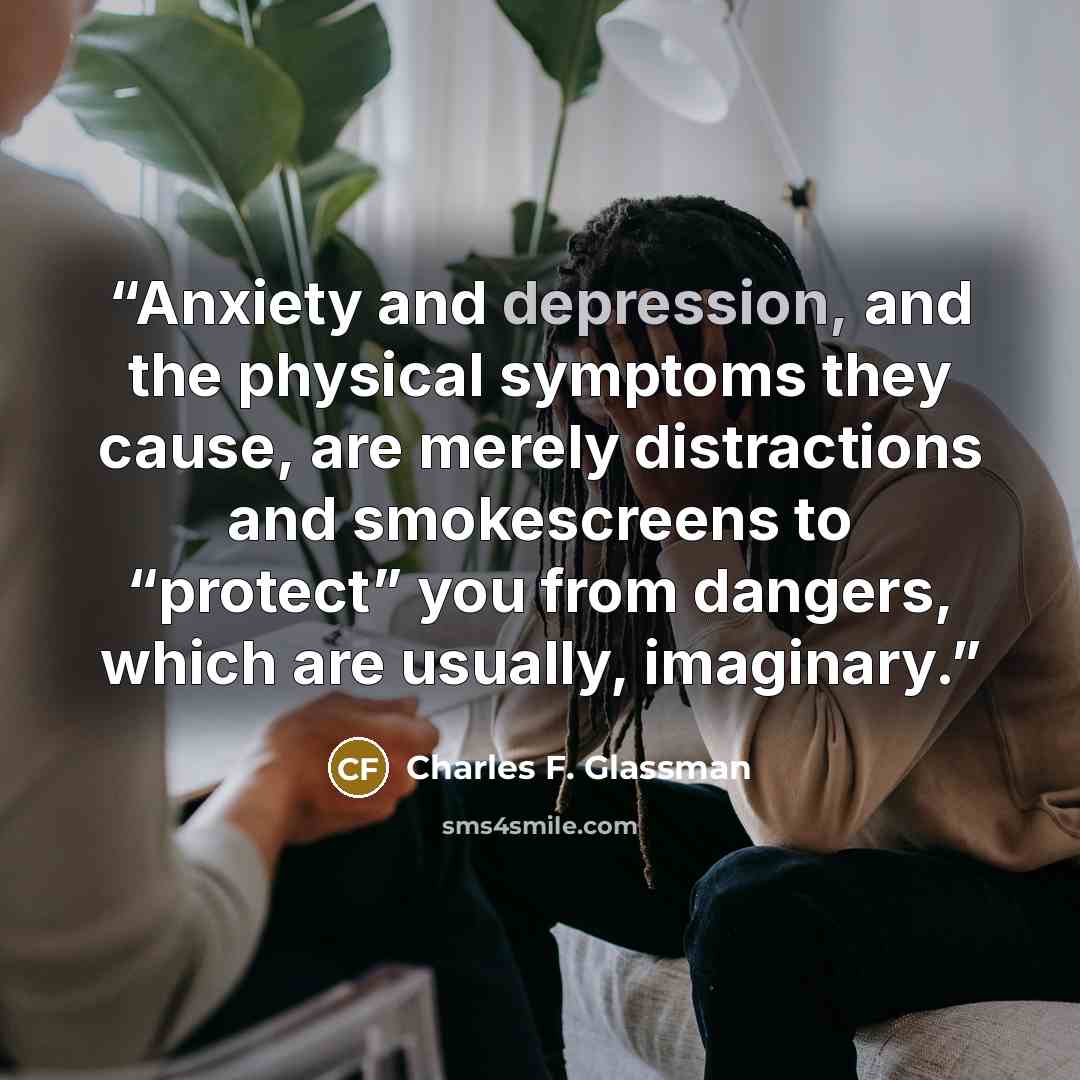 “Anxiety and depression, and the physical symptoms they cause, are merely distractions and smokescreens to “protect” you from dangers, which are usually, imaginary.” quote by Charles F. Glassman