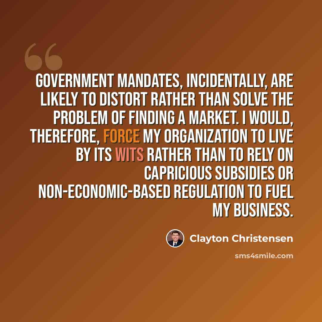 “Government mandates, incidentally, are likely to distort rather than solve the problem of finding a market. I would, therefore, force my organization to live by its wits rather than to rely on capricious subsidies or non-economic-based regulation to fuel my business.” quote by Clayton Christensen