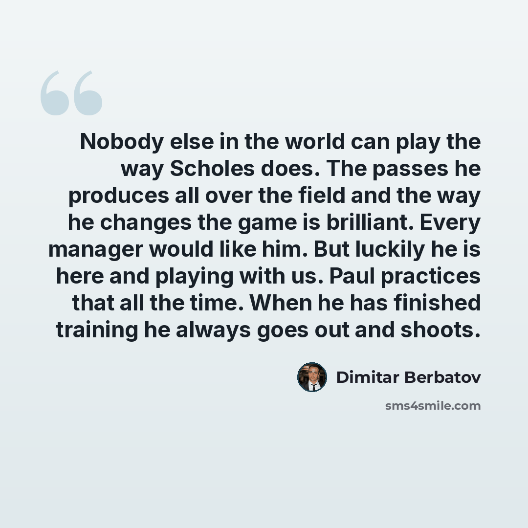 “Nobody else in the world can play the way Scholes does. The passes he produces all over the field and the way he changes the game is brilliant. Every manager would like him. But luckily he is here and playing with us. Paul practices that all the time. When he has finished training he always goes…” quote by Dimitar Berbatov