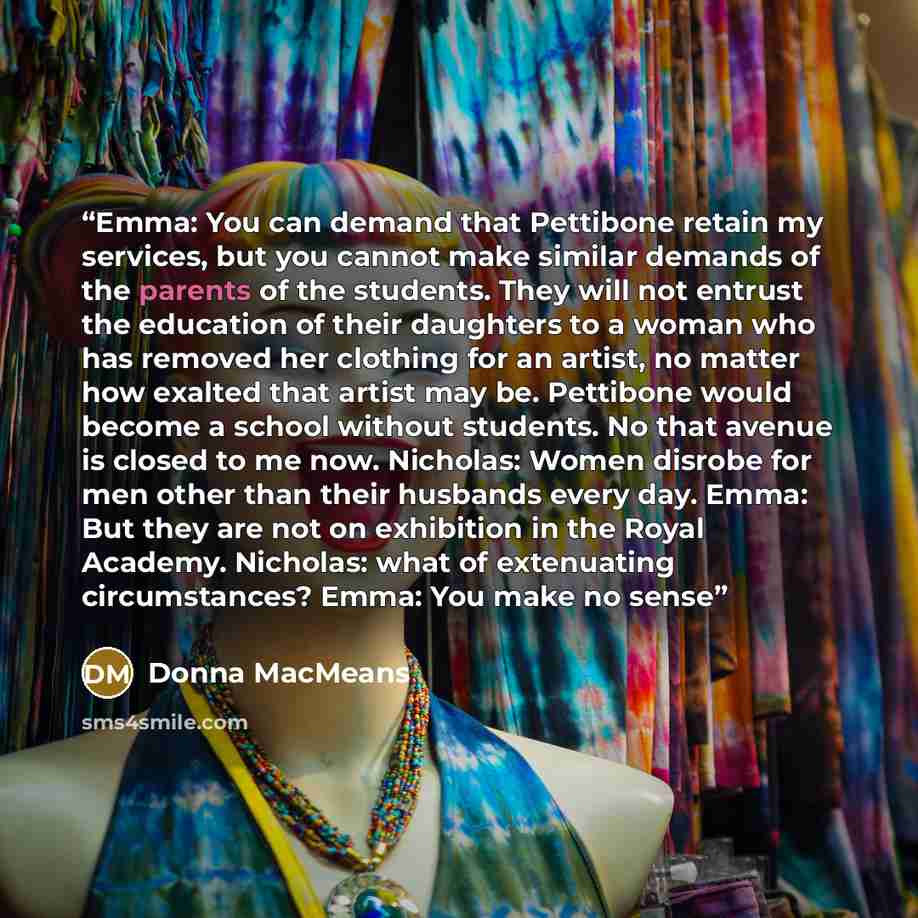 “Emma: You can demand that Pettibone retain my services, but you cannot make similar demands of the parents of the students. They will not entrust the education of their daughters to a woman who has removed her clothing for an artist, no matter how exalted that artist may be. Pettibone would become…” quote by Donna MacMeans