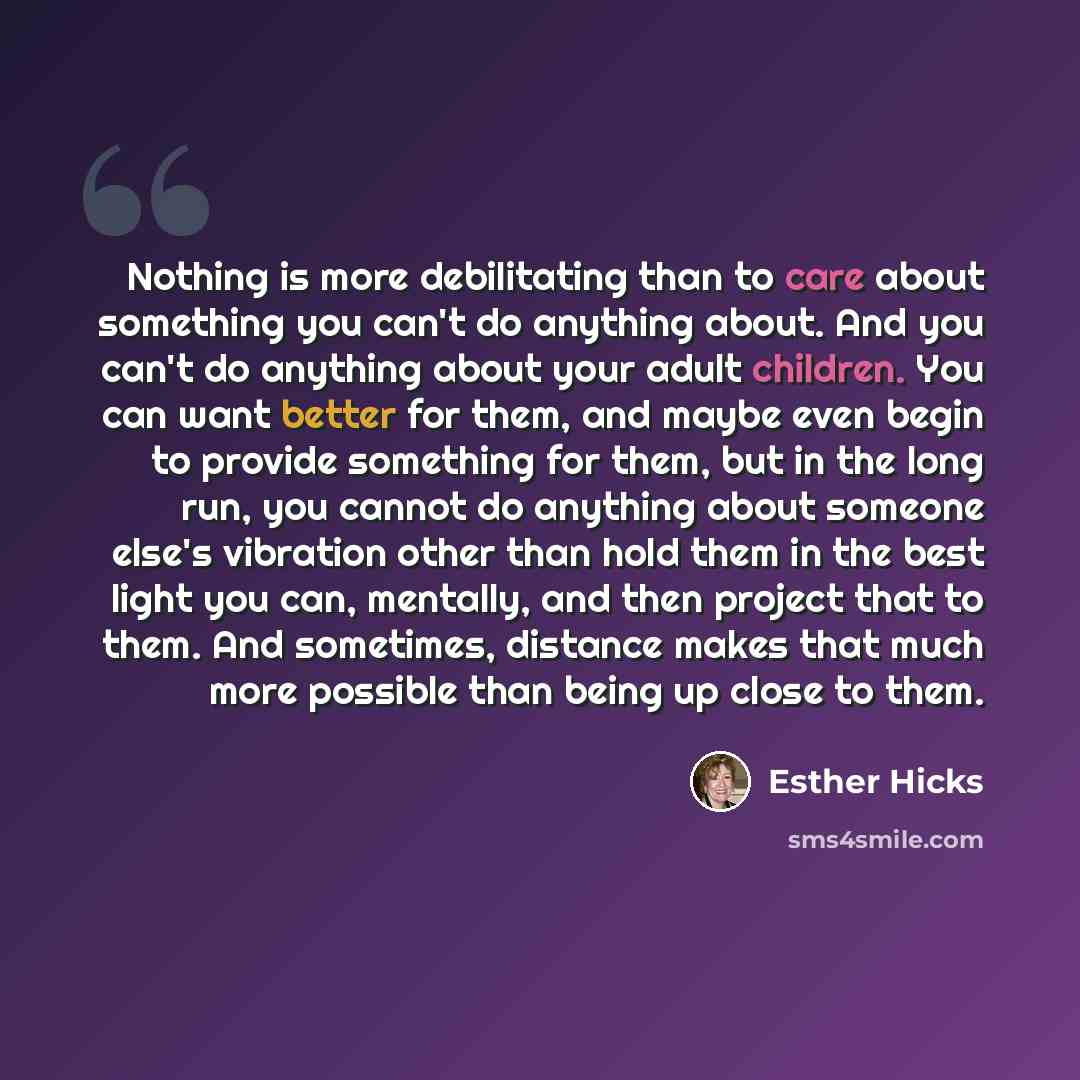 “Nothing is more debilitating than to care about something you can't do anything about. And you can't do anything about your adult children. You can want better for them, and maybe even begin to provide something for them, but in the long run, you cannot do anything about someone else's vibration…” quote by Esther Hicks
